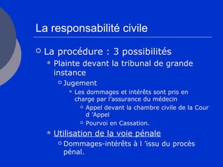 La responsabilité civile
 La procédure : 3 possibilités
 Plainte devant la tribunal de grande
instance
 Jugement
 Les dommages et intérêts sont pris en
charge par l’assurance du médecin
 Appel devant la chambre civile de la Cour
d ’Appel
 Pourvoi en Cassation.
 Utilisation de la voie pénale
 Dommages-intérêts à l ’issu du procès
pénal.
 
