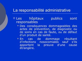 La responsabilité administrative
 Les hôpitaux publics sont
responsables
 Des conséquences dommageables des
actes de prévention, de diagnostic ou
de soins en cas de faute, ou de défaut
d’un produit de santé.
 En cas de dommage résultant
d’infections nosocomiales sauf s’ils
apportent la preuve d’une cause
étrangère.
 