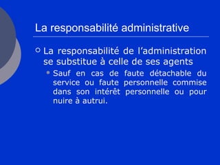La responsabilité administrative
 La responsabilité de l’administration
se substitue à celle de ses agents
 Sauf en cas de faute détachable du
service ou faute personnelle commise
dans son intérêt personnelle ou pour
nuire à autrui.
 