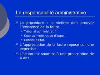 La responsabilité administrative
 La procédure : la victime doit prouver
l ’existence de la faute
 Tribunal administratif
 Cour administrative d’appel
 Conseil d’Etat.
 L ’appréciation de la faute repose sur une
expertise
 L’action est soumise à une prescription de
4 ans.
 