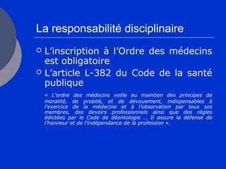 La responsabilité disciplinaire
 L’inscription à l’Ordre des médecins
est obligatoire
 L’article L-382 du Code de la santé
publique
« L’ordre des médecins veille au maintien des principes de
moralité, de probité, et de dévouement, indispensables à
l’exercice de la médecine et à l’observation par tous ses
membres, des devoirs professionnels ainsi que des règles
édictées par le Code de déontologie … Il assure la défense de
l’honneur et de l’indépendance de la profession ».
 