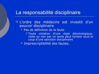 La responsabilité disciplinaire
 L’ordre des médecins est investit d’un
pouvoir disciplinaire
 Pas de définition de la faute
 Toute violation d’une règle déontologique,
visée ou non par un texte peut tomber sous le
coup d’une sanction disciplinaire
 Imprescriptibilité des fautes.
 