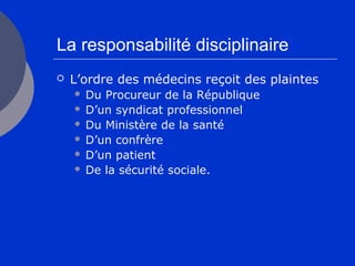 La responsabilité disciplinaire
 L’ordre des médecins reçoit des plaintes
 Du Procureur de la République
 D’un syndicat professionnel
 Du Ministère de la santé
 D’un confrère
 D’un patient
 De la sécurité sociale.
 