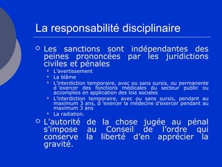 La responsabilité disciplinaire
 Les sanctions sont indépendantes des
peines prononcées par les juridictions
civiles et pénales
 L’avertissement
 La blâme
 L’interdiction temporaire, avec ou sans sursis, ou permanente
d ’exercer des fonctions médicales du secteur public ou
accomplies en application des lois sociales
 L’interdiction temporaire, avec ou sans sursis, pendant au
maximum 3 ans, d ’exercer la médecine d’exercer pendant au
maximum 3 ans
 La radiation.
 L’autorité de la chose jugée au pénal
s’impose au Conseil de l’ordre qui
conserve la liberté d’en apprécier la
gravité.
 