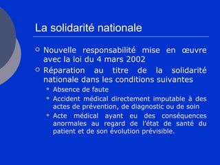 La solidarité nationale
 Nouvelle responsabilité mise en œuvre
avec la loi du 4 mars 2002
 Réparation au titre de la solidarité
nationale dans les conditions suivantes
 Absence de faute
 Accident médical directement imputable à des
actes de prévention, de diagnostic ou de soin
 Acte médical ayant eu des conséquences
anormales au regard de l’état de santé du
patient et de son évolution prévisible.
 