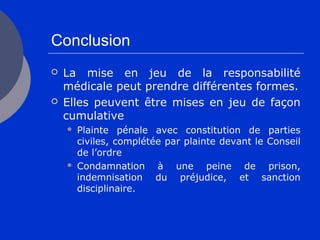Conclusion
 La mise en jeu de la responsabilité
médicale peut prendre différentes formes.
 Elles peuvent être mises en jeu de façon
cumulative
 Plainte pénale avec constitution de parties
civiles, complétée par plainte devant le Conseil
de l’ordre
 Condamnation à une peine de prison,
indemnisation du préjudice, et sanction
disciplinaire.
 
