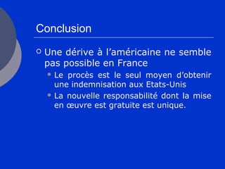 Conclusion
 Une dérive à l’américaine ne semble
pas possible en France
 Le procès est le seul moyen d’obtenir
une indemnisation aux Etats-Unis
 La nouvelle responsabilité dont la mise
en œuvre est gratuite est unique.
 
