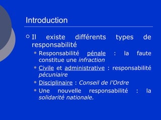 Introduction
 Il existe différents types de
responsabilité
 Responsabilité pénale : la faute
constitue une infraction
 Civile et administrative : responsabilité
pécuniaire
 Disciplinaire : Conseil de l’Ordre
 Une nouvelle responsabilité : la
solidarité nationale.
 