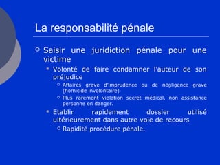 La responsabilité pénale
 Saisir une juridiction pénale pour une
victime
 Volonté de faire condamner l’auteur de son
préjudice
 Affaires grave d’imprudence ou de négligence grave
(homicide involontaire)
 Plus rarement violation secret médical, non assistance
personne en danger.
 Etablir rapidement dossier utilisé
ultérieurement dans autre voie de recours
 Rapidité procédure pénale.
 