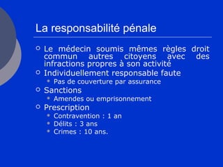 La responsabilité pénale
 Le médecin soumis mêmes règles droit
commun autres citoyens avec des
infractions propres à son activité
 Individuellement responsable faute
 Pas de couverture par assurance
 Sanctions
 Amendes ou emprisonnement
 Prescription
 Contravention : 1 an
 Délits : 3 ans
 Crimes : 10 ans.
 