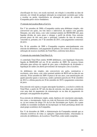 classificação de risco, em escala nacional, em relação à concedida na data de
emissão, em virtude de qualquer alteração na composição societária que venha
a resultar na perda, transferência ou alienação do poder de controle da
Companhia pelos sócios fundadores.

3ª emissão da Localiza Rent a Car S.A.

Em 1º de setembro de 2008 a Companhia emitiu uma debênture simples, não
conversível em ações, em lote único e indivisível, da espécie com garantia
flutuante, em série única, com valor nominal unitário de R$300.000 mil, para
liquidar dívidas de curto prazo e alongar o perfil da dívida. Esta emissão
possuía prazo de três anos para o principal, contados da data de emissão,
vencendo-se, portanto, em 1º de setembro de 2011, com pagamentos semestrais
de juros.

Em 30 de setembro de 2009 a Companhia resgatou antecipadamente esta
emissão de debêntures, sem pagamento de prêmio, nos termos da escritura, com
utilização de recursos recebidos da Total Fleet, conforme item abaixo.

1ª emissão da controlada Total Fleet S.A.

A controlada Total Fleet emitiu 40.000 debêntures, com liquidação financeira
líquida de R$400.000 mil em 30 de setembro de 2009. Os recursos foram
utilizados para reforço de capital de giro, para a distribuição de dividendos e
liquidação de saldos em aberto provenientes de transações com a Localiza.

As debêntures são simples, não conversíveis em ações, nominativas e
escriturais, série única, com valor nominal unitário de R$10 mil na data de sua
emissão, 30 de setembro de 2009. O prazo é de seis anos, com amortizações em
quatro parcelas iguais e sucessivas, sendo a primeira parcela em 30 de setembro
de 2012 e a última parcela em 30 de setembro de 2015 e pagamentos semestrais
de juros.

Esta emissão está sujeita a resgate antecipado facultativo, a exclusivo critério da
Total Fleet, a partir do 36º mês da data de emissão, nas datas que coincidirem
com uma data de pagamento da remuneração ou na data de pagamento do
principal, sem pagamento de prêmio.

Essa emissão de debêntures impõe, ainda, hipóteses de vencimento antecipado,
tais como, a incorporação, fusão ou cisão da Emissora e/ou Companhia, salvo
se, (a) nos termos do artigo 231 da Lei das Sociedades por Ações; (b) a parte
cindida ou sociedade resultante da incorporação ou fusão permaneça dentro do
atual grupo econômico da Companhia.

Em 31 de dezembro de 2009, a Administração da Companhia entende que as
cláusulas restritivas de todas as captações supramencionadas, relacionadas às
emissões de debêntures, da Localiza e Total Fleet, estão sendo cumpridas.




                                                                                14
 