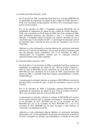(c) Cédulas de Crédito Bancário - CCB

   Em 25 de abril de 2008, a controlada Total Fleet S.A. contratou R$86.000 mil
   na modalidade de empréstimo de capital de giro, Cédula de Crédito Bancário -
   CCB, com vencimento em duas parcelas, em 2012 e 2013, do principal e juros e
   possui aval da Localiza.

   Em 30 de setembro de 2008, a Companhia contratou R$169.486 mil na
   modalidade de empréstimo de capital de giro, Cédula de Crédito Bancário -
   CCB, com vencimento em 02 de março de 2009. Em 23 de setembro de 2009,
   após aditamentos anteriores que alteraram a taxa e o vencimento desta
   operação, a Companhia aditou novamente este contrato, alterando sua taxa e
   vencimento para 12 de setembro de 2011. A amortização do principal ocorrerá
   em prestação única, acrescida de juros, na data do vencimento com aval da
   Total Fleet.

   Aplicam-se a estas contratações as mesmas hipóteses de vencimento antecipado
   previstos na 2ª emissão de debêntures, com exceção de índices financeiros, que
   não são aplicados nestas contratações. Em 31 de dezembro de 2009, a
   Administração da Companhia entende que as cláusulas restritivas
   supramencionadas estão sendo cumpridas.

(d) Nota de Crédito Comercial - NCC

   Em 30 de abril e 11 de novembro de 2008, a controlada Total Fleet contratou na
   modalidade de empréstimo de capital de giro, Nota de Crédito Comercial -
   NCC no valor de R$35.000 mil com vencimento em 10 de abril de 2011 e de
   R$43.000 mil com vencimento em 8 de maio de 2009, respectivamente. Em
   janeiro de 2009, a controlada Total Fleet liquidou antecipadamente o contrato
   de R$43.000 mil.

   A amortização do principal, referente ao contrato de R$35.000 mil, ocorrerá em
   prestação única, acrescida de juros, na data do vencimento e possui aval da
   Localiza.

   Em 15 de dezembro de 2009, a Companhia contratou R$150.000 mil na
   modalidade de empréstimo de capital de giro, Nota de Crédito Comercial -
   NCC, com vencimento final em 23 de novembro de 2015.

   A amortização do principal, referente ao contrato de R$150.000 mil, ocorrerá
   em 04 (quatro) parcelas com os seguintes vencimentos e valores nominais: em
   23 de novembro de 2012, R$15.000 mil; em 23 de novembro de 2013,
   R$30.000 mil; em 23 de novembro de 2014, R$45.000 mil; e em 23 de
   novembro de 2015, R$60.000 mil. Os juros são pagos a cada semestre, no
   vencimento e na liquidação da dívida.

   Aplicam-se a estas contratações algumas hipóteses de vencimento antecipado
   relacionados com: (a) não atendimento de prestação de informação ou prestá-las
   de forma incompleta ou alteradas, que prejudiquem a avaliação do risco pelo


                                                                              15
 