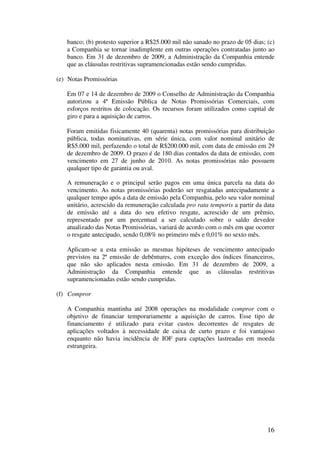 banco; (b) protesto superior a R$25.000 mil não sanado no prazo de 05 dias; (c)
   a Companhia se tornar inadimplente em outras operações contratadas junto ao
   banco. Em 31 de dezembro de 2009, a Administração da Companhia entende
   que as cláusulas restritivas supramencionadas estão sendo cumpridas.

(e) Notas Promissórias

   Em 07 e 14 de dezembro de 2009 o Conselho de Administração da Companhia
   autorizou a 4ª Emissão Pública de Notas Promissórias Comerciais, com
   esforços restritos de colocação. Os recursos foram utilizados como capital de
   giro e para a aquisição de carros.

   Foram emitidas fisicamente 40 (quarenta) notas promissórias para distribuição
   pública, todas nominativas, em série única, com valor nominal unitário de
   R$5.000 mil, perfazendo o total de R$200.000 mil, com data de emissão em 29
   de dezembro de 2009. O prazo é de 180 dias contados da data de emissão, com
   vencimento em 27 de junho de 2010. As notas promissórias não possuem
   qualquer tipo de garantia ou aval.

   A remuneração e o principal serão pagos em uma única parcela na data do
   vencimento. As notas promissórias poderão ser resgatadas antecipadamente a
   qualquer tempo após a data de emissão pela Companhia, pelo seu valor nominal
   unitário, acrescido da remuneração calculada pro rata temporis a partir da data
   de emissão até a data do seu efetivo resgate, acrescido de um prêmio,
   representado por um percentual a ser calculado sobre o saldo devedor
   atualizado das Notas Promissórias, variará de acordo com o mês em que ocorrer
   o resgate antecipado, sendo 0,08% no primeiro mês e 0,01% no sexto mês.

   Aplicam-se a esta emissão as mesmas hipóteses de vencimento antecipado
   previstos na 2ª emissão de debêntures, com exceção dos índices financeiros,
   que não são aplicados nesta emissão. Em 31 de dezembro de 2009, a
   Administração da Companhia entende que as cláusulas restritivas
   supramencionadas estão sendo cumpridas.

(f) Compror

   A Companhia mantinha até 2008 operações na modalidade compror com o
   objetivo de financiar temporariamente a aquisição de carros. Esse tipo de
   financiamento é utilizado para evitar custos decorrentes de resgates de
   aplicações voltados à necessidade de caixa de curto prazo e foi vantajoso
   enquanto não havia incidência de IOF para captações lastreadas em moeda
   estrangeira.




                                                                               16
 