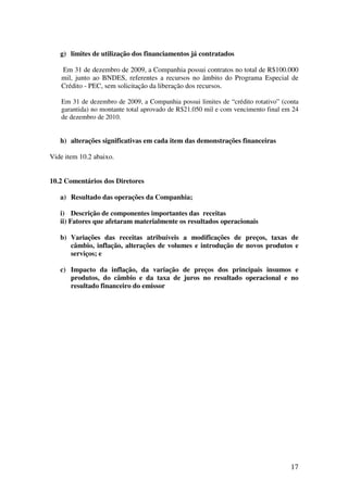 g) limites de utilização dos financiamentos já contratados

   Em 31 de dezembro de 2009, a Companhia possui contratos no total de R$100.000
   mil, junto ao BNDES, referentes a recursos no âmbito do Programa Especial de
   Crédito - PEC, sem solicitação da liberação dos recursos.

   Em 31 de dezembro de 2009, a Companhia possui limites de “crédito rotativo” (conta
   garantida) no montante total aprovado de R$21.050 mil e com vencimento final em 24
   de dezembro de 2010.


   h) alterações significativas em cada item das demonstrações financeiras

Vide item 10.2 abaixo.


10.2 Comentários dos Diretores

   a) Resultado das operações da Companhia;

   i) Descrição de componentes importantes das receitas
   ii) Fatores que afetaram materialmente os resultados operacionais

   b) Variações das receitas atribuíveis a modificações de preços, taxas de
      câmbio, inflação, alterações de volumes e introdução de novos produtos e
      serviços; e

   c) Impacto da inflação, da variação de preços dos principais insumos e
      produtos, do câmbio e da taxa de juros no resultado operacional e no
      resultado financeiro do emissor




                                                                                  17
 