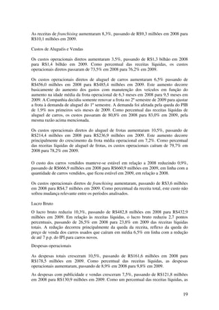 As receitas de franchising aumentaram 8,3%, passando de R$9,3 milhões em 2008 para
R$10,1 milhões em 2009.

Custos de Aluguéis e Vendas

Os custos operacionais diretos aumentaram 3,5%, passando de R$1,3 bilhão em 2008
para R$1,4 bilhão em 2009. Como percentual das receitas líquidas, os custos
operacionais diretos passaram de 73,5% em 2008 para 76,2% em 2009.

Os custos operacionais diretos de aluguel de carros aumentaram 6,5% passando de
R$456,0 milhões em 2008 para R$485,4 milhões em 2009. Este aumento decorre
basicamente do aumento dos gastos com manutenção dos veículos em função do
aumento na idade média da frota operacional de 6,3 meses em 2008 para 9,5 meses em
2009. A Companhia decidiu somente renovar a frota no 2º semestre de 2009 para ajustar
a frota à demanda de aluguel do 1º semestre. A demanda foi afetada pela queda do PIB
de 1,9% nos primeiros seis meses de 2009. Como percentual das receitas líquidas de
aluguel de carros, os custos passaram de 80,8% em 2008 para 83,0% em 2009, pela
mesma razão acima mencionada.

Os custos operacionais diretos do aluguel de frotas aumentaram 10,5%, passando de
R$214,4 milhões em 2008 para R$236,9 milhões em 2009. Este aumento decorre
principalmente do crescimento da frota média operacional em 7,2%. Como percentual
das receitas líquidas de aluguel de frotas, os custos operacionais caíram de 79,7% em
2008 para 78,2% em 2009.

O custo dos carros vendidos manteve-se estável em relação a 2008 reduzindo 0,9%,
passando de R$666,9 milhões em 2008 para R$660,9 milhões em 2009, em linha com a
quantidade de carros vendidos, que ficou estável em 2009, em relação a 2008.

Os custos operacionais diretos de franchising aumentaram, passando de R$3,6 milhões
em 2008 para R$4,7 milhões em 2009. Como percentual da receita total, este custo não
sofreu mudança relevante entre os períodos analisados.

Lucro Bruto
O lucro bruto reduziu 10,3%, passando de R$482,8 milhões em 2008 para R$432,9
milhões em 2009. Em relação às receitas líquidas, o lucro bruto reduziu 2,7 pontos
percentuais, passando de 26,5% em 2008 para 23,8% em 2009 das receitas líquidas
totais. A redução decorreu principalmente da queda da receita, reflexo da queda do
preço de venda dos carros usados que caíram em média 6,5% em linha com a redução
de até 7 p.p. do IPI para carros novos.
Despesas operacionais

As despesas totais cresceram 10,5%, passando de R$161,6 milhões em 2008 para
R$178,5 milhões em 2009. Como percentual das receitas líquidas, as despesas
operacionais aumentaram, passando de 8,9% em 2008 para 9,8% em 2009.
As despesas com publicidade e vendas cresceram 7,5%, passando de R$121,8 milhões
em 2008 para R$130,9 milhões em 2009. Como um percentual das receitas líquidas, as


                                                                                  19
 