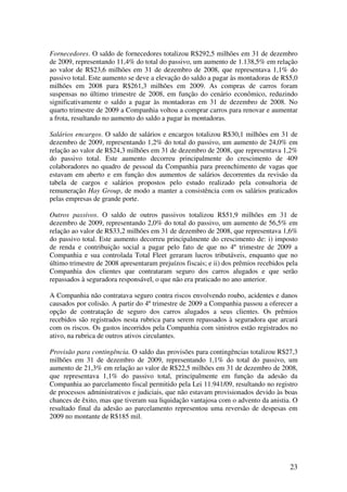 Fornecedores. O saldo de fornecedores totalizou R$292,5 milhões em 31 de dezembro
de 2009, representando 11,4% do total do passivo, um aumento de 1.138,5% em relação
ao valor de R$23,6 milhões em 31 de dezembro de 2008, que representava 1,1% do
passivo total. Este aumento se deve a elevação do saldo a pagar às montadoras de R$5,0
milhões em 2008 para R$261,3 milhões em 2009. As compras de carros foram
suspensas no último trimestre de 2008, em função do cenário econômico, reduzindo
significativamente o saldo a pagar às montadoras em 31 de dezembro de 2008. No
quarto trimestre de 2009 a Companhia voltou a comprar carros para renovar e aumentar
a frota, resultando no aumento do saldo a pagar às montadoras.

Salários encargos. O saldo de salários e encargos totalizou R$30,1 milhões em 31 de
dezembro de 2009, representando 1,2% do total do passivo, um aumento de 24,0% em
relação ao valor de R$24,3 milhões em 31 de dezembro de 2008, que representava 1,2%
do passivo total. Este aumento decorreu principalmente do crescimento de 409
colaboradores no quadro de pessoal da Companhia para preenchimento de vagas que
estavam em aberto e em função dos aumentos de salários decorrentes da revisão da
tabela de cargos e salários propostos pelo estudo realizado pela consultoria de
remuneração Hay Group, de modo a manter a consistência com os salários praticados
pelas empresas de grande porte.

Outros passivos. O saldo de outros passivos totalizou R$51,9 milhões em 31 de
dezembro de 2009, representando 2,0% do total do passivo, um aumento de 56,5% em
relação ao valor de R$33,2 milhões em 31 de dezembro de 2008, que representava 1,6%
do passivo total. Este aumento decorreu principalmente do crescimento de: i) imposto
de renda e contribuição social a pagar pelo fato de que no 4º trimestre de 2009 a
Companhia e sua controlada Total Fleet geraram lucros tributáveis, enquanto que no
último trimestre de 2008 apresentaram prejuízos fiscais; e ii) dos prêmios recebidos pela
Companhia dos clientes que contrataram seguro dos carros alugados e que serão
repassados à seguradora responsável, o que não era praticado no ano anterior.

A Companhia não contratava seguro contra riscos envolvendo roubo, acidentes e danos
causados por colisão. A partir do 4º trimestre de 2009 a Companhia passou a oferecer a
opção de contratação de seguro dos carros alugados a seus clientes. Os prêmios
recebidos são registrados nesta rubrica para serem repassados à seguradora que arcará
com os riscos. Os gastos incorridos pela Companhia com sinistros estão registrados no
ativo, na rubrica de outros ativos circulantes.

Provisão para contingência. O saldo das provisões para contingências totalizou R$27,3
milhões em 31 de dezembro de 2009, representando 1,1% do total do passivo, um
aumento de 21,3% em relação ao valor de R$22,5 milhões em 31 de dezembro de 2008,
que representava 1,1% do passivo total, principalmente em função da adesão da
Companhia ao parcelamento fiscal permitido pela Lei 11.941/09, resultando no registro
de processos administrativos e judiciais, que não estavam provisionados devido às boas
chances de êxito, mas que tiveram sua liquidação vantajosa com o advento da anistia. O
resultado final da adesão ao parcelamento representou uma reversão de despesas em
2009 no montante de R$185 mil.




                                                                                      23
 
