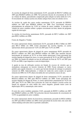 As receitas de aluguel de frotas aumentaram 22,4%, passando de R$219,7 milhões em
2007 para R$268,9 milhões em 2008. Tal acréscimo decorre do crescimento de 25,1%
no volume de diárias, parcialmente compensado pela redução na tarifa média de 3,1%.
O crescimento de volume ocorreu em clientes antigos bem como em clientes novos.

As receitas de venda dos carros usados aumentaram 15,3%, passando de R$850,4
milhões em 2007 para R$980,8 milhões em 2008. Esse crescimento decorreu
principalmente do aumento de 13,9% no volume de carros vendidos. A elevação do
volume de carros vendidos reflete o próprio crescimento da frota, dentro do programa
regular de renovação.

As receitas de franchising aumentaram 28,9%, passando de R$7,3 milhões em 2007
para R$9,3 milhões em 2008.

Custos de Aluguéis e Vendas

Os custos operacionais diretos aumentaram 24,3%, passando de R$1,1 bilhão em 2007
para R$1,3 bilhão em 2008. Como percentual das receitas líquidas, os custos
operacionais diretos passaram de 71,6% em 2007 para 73,5% em 2008.

Os custos operacionais diretos de aluguel de carros aumentaram 40,0% passando de
R$325,7 milhões em 2007 para R$456,0 milhões em 2008. Este aumento decorre
basicamente do aumento de 42,7% na frota média operacional. Como percentual das
receitas líquidas de aluguel de carros, os custos passaram de 76,1% em 2007 para 80,8%
em 2008, em função da redução na taxa de utilização da frota de 70,7% em 2007 para
67,9% em 2008, o que impactou o custo de depreciação.

A queda na taxa de utilização ocorreu em função do excesso de veículos que as
montadoras entregaram no terceiro trimestre de 2008. Foram entregues os carros
pedidos para aquele trimestre e os carros que haviam deixado de entregar no primeiro
semestre de 2008. Adicionalmente, o volume de venda dos carros usados no quarto
trimestre de 2008, foi 27,9% abaixo da média dos nove primeiros meses do ano.

Os custos operacionais diretos do aluguel de frotas aumentaram 31,5%, passando de
R$163,0 milhões em 2007 para R$214,4 milhões em 2008. Como percentual das
receitas líquidas de aluguel de frotas, os custos operacionais aumentaram de 74,2% em
2007 para 79,7% em 2008. Esse acréscimo do custo em relação à receita ocorre em
função do aumento no valor médio dos carros alugados, gerando maior custo de
depreciação, IPVA, manutenção, entre outros.

O custo dos carros vendidos aumentou 13,6%, passando de R$587,1 milhões em 2007
para R$666,9 milhões em 2008. Tal acréscimo decorre basicamente do crescimento de
13,9% na quantidade de carros vendidos.

Os custos operacionais diretos de franchising aumentaram, passando de R$2,6 milhões
em 2007 para R$3,6 milhões em 2008. Como percentual da receita total, este custo não
sofreu mudança relevante entre os períodos analisados.




                                                                                   26
 
