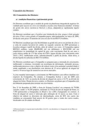 Comentário dos Diretores

10.1 Comentários dos Diretores

    a) condições financeiras e patrimoniais gerais

Os Diretores acreditam que o modelo de gestão da plataforma integrada de negócios foi
validado pelo sucesso no stress test durante a recente crise financeira mundial. A forma
de gestão dos ativos mostrou-se flexível e eficaz, adaptando-se rapidamente àquele
cenário.

Os Diretores acreditam que a Localiza saiu fortalecida da crise, graças à forte geração
de caixa. Com o caixa gerado a Companhia pagou, antecipadamente, no início de 2009,
dívida de curto prazo. O aumento do caixa no ano foi de R$337,9 milhões.

Os Diretores acreditam que esta flexibilidade na gestão dos ativos no período de crise e
a volta do cenário favorável de crédito no segundo semestre de 2009 permitiram a
Localiza alongar o perfil da dívida, além de reduzir seu custo. A Companhia captou
R$550,0 milhões, sendo R$400.000 mil em debêntures e R$150.000 mil em
empréstimos na modalidade de capital de giro, com vencimento final de seis anos e
custo efetivo médio de 171 bps acima do CDI e pagou dívidas com vencimento entre
2010 e 2012, melhorando assim, substancialmente o perfil da dívida. Além disso, a
dívida líquida foi reduzida em R$175,9 milhões.

Os Diretores acreditam que a Companhia se preparou para a retomada do crescimento,
melhorando a estrutura, investindo em tecnologia da informação, treinando pessoas,
melhorando processos com o objetivo de reduzir custos e/ou aumentar a produtividade e
ainda, ampliando a sua distribuição com abertura de 15 novas agências de aluguel de
carros e 14 novas lojas de seminovos em novos mercados.

A crise mundial interrompeu o crescimento do PIB brasileiro com reflexo imediato nos
negócios da Companhia. No entanto, a Companhia fechou o ano de 2009 com
crescimento de 3,6% na receita da divisão de aluguel de carros e 12,7% na divisão de
aluguel de frotas. Diante do novo cenário, os Diretores acreditam que a Companhia está
devidamente preparada para retomar seu crescimento.

Em 31 de dezembro de 2009, a frota do Sistema Localiza¹ era composta de 79.086
veículos, sendo: i) 70.295 próprios, incluindo 22.778 da divisão de aluguel de frotas; ii)
7.585 pertencentes a franqueados no Brasil e iii) 1.206 a franqueados no exterior. A
frota do aluguel de carros é renovada após utilização de 12 meses ou mais. Com o
objetivo de reduzir os descontos de intermediação, cerca de 80% dos carros são
vendidos ao consumidor final através de 49 pontos para a venda dos carros usados,
localizados em 26 cidades do Brasil.



¹ O Sistema Localiza é composto pela Localiza Rent a Car S.A., sua subsidiárias e os franqueados da sua Marca no
Brasil e no Exterior




                                                                                                                   2
 