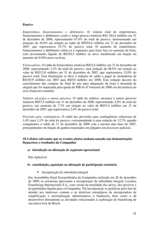 Passivo

Empréstimos, financiamentos e debêntures. O volume total de empréstimos,
financiamentos e debêntures (curto e longo prazos) totalizou R$1.384,4 milhões em 31
de dezembro de 2008, representando 67,4% do total do passivo, demonstrando um
aumento de 45,0% em relação ao saldo de R$954,6 milhões em 31 de dezembro de
2007, que representava 53,7% do passivo total. O aumento de empréstimos,
financiamentos e debêntures refere-se a captações para fazer face ao aumento da frota,
com investimento líquido de R$354,5 milhões no ativo imobilizado em função do
aumento de 9.930 carros na frota.

Fornecedores. O saldo de fornecedores totalizou R$23,6 milhões em 31 de dezembro de
2008, representando 1,2% do total do passivo, uma redução de 88,9% em relação ao
valor de R$212,8 milhões em 31 de dezembro de 2007, que representava 12,0% do
passivo total. Esta diminuição se deve à redução do saldo a pagar às montadoras de
R$193,9 milhões em 2007 para R$5,0 milhões em 2008. Esta redução decorre do
cancelamento das compras do final do ano para adequação da frota à demanda de
aluguel que foi impactada pela queda do PIB no 4º trimestre de 2008 em decorrência da
crise financeira mundial.

Salários encargos e outros passivos. O saldo de salários, encargos e outros passivos
totalizou R$57,5 milhões em 31 de dezembro de 2008, representando 2,8% do total do
passivo, um aumento de 7,7% em relação ao valor de R$53,4 milhões em 31 de
dezembro de 2007, que representava 2,8% do passivo total.

Provisão para contingência. O saldo das provisões para contingências reduziram de
1,4% para 1,1% do total do passivo, correspondendo a uma redução de 12,7% quando
comparamos o saldo de 31 de dezembro de 2008 com a mesma data base de 2007,
principalmente em função de ganhos transitados em julgados em processos judiciais.


10.3 efeitos relevantes que os eventos abaixo tenham causado nas demonstrações
financeiras e resultados da Companhia

   a) introdução ou alienação de segmento operacional

    Não Aplicável

   b) constituição, aquisição ou alienação de participação societária

          •   Incorporação de subsidiária integral
    Em Assembléia Geral Extraordinária da Companhia realizada em 28 de dezembro
    de 2009, os acionistas aprovaram a incorporação da subsidiária integral, Localiza
    Franchising Internacional S.A., com versão da totalidade dos ativos, dos passivos e
    do patrimônio líquido para a Companhia. Tal incorporação se justificou pelo fato de
    atender aos interesses comuns e às diretrizes estratégicas da incorporadora de
    simplificação e racionalização administrativa e financeira, bem como o de
    desenvolver diretamente as atividades relacionadas à exploração de franchising de
    sua marca fora do Brasil.


                                                                                    31
 