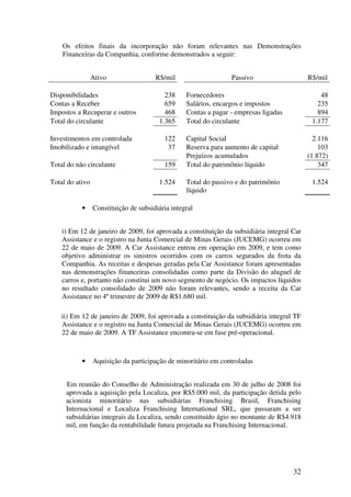 Os efeitos finais da incorporação não foram relevantes nas Demonstrações
    Financeiras da Companhia, conforme demonstrados a seguir:


                 Ativo                 R$/mil                    Passivo                   R$/mil

Disponibilidades                          238     Fornecedores                                 48
Contas a Receber                          659     Salários, encargos e impostos               235
Impostos a Recuperar e outros             468     Contas a pagar - empresas ligadas           894
Total do circulante                     1.365     Total do circulante                       1.177

Investimentos em controlada               122     Capital Social                             2.116
Imobilizado e intangível                   37     Reserva para aumento de capital              103
                                                  Prejuízos acumulados                     (1.872)
Total do não circulante                   159     Total do patrimônio líquido                  347

Total do ativo                          1.524     Total do passivo e do patrimônio          1.524
                                                  líquido

           •     Constituição de subsidiária integral


    i) Em 12 de janeiro de 2009, foi aprovada a constituição da subsidiária integral Car
    Assistance e o registro na Junta Comercial de Minas Gerais (JUCEMG) ocorreu em
    22 de maio de 2009. A Car Assistance entrou em operação em 2009, e tem como
    objetivo administrar os sinistros ocorridos com os carros segurados da frota da
    Companhia. As receitas e despesas geradas pela Car Assistance foram apresentadas
    nas demonstrações financeiras consolidadas como parte da Divisão do aluguel de
    carros e, portanto não constitui um novo segmento de negócio. Os impactos líquidos
    no resultado consolidado de 2009 não foram relevantes, sendo a receita da Car
    Assistance no 4º trimestre de 2009 de R$1.680 mil.

   ii) Em 12 de janeiro de 2009, foi aprovada a constituição da subsidiária integral TF
   Assistance e o registro na Junta Comercial de Minas Gerais (JUCEMG) ocorreu em
   22 de maio de 2009. A TF Assistance encontra-se em fase pré-operacional.



           •     Aquisição da participação de minoritário em controladas


     Em reunião do Conselho de Administração realizada em 30 de julho de 2008 foi
     aprovada a aquisição pela Localiza, por R$5.000 mil, da participação detida pelo
     acionista minoritário nas subsidiárias Franchising Brasil, Franchising
     Internacional e Localiza Franchising International SRL, que passaram a ser
     subsidiárias integrais da Localiza, sendo constituído ágio no montante de R$4.918
     mil, em função da rentabilidade futura projetada na Franchising Internacional.




                                                                                      32
 
