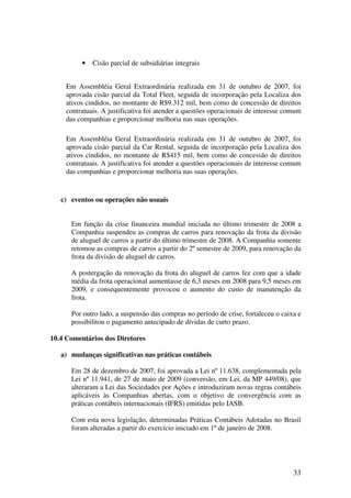 •   Cisão parcial de subsidiárias integrais


     Em Assembléia Geral Extraordinária realizada em 31 de outubro de 2007, foi
     aprovada cisão parcial da Total Fleet, seguida de incorporação pela Localiza dos
     ativos cindidos, no montante de R$9.312 mil, bem como de concessão de direitos
     contratuais. A justificativa foi atender a questões operacionais de interesse comum
     das companhias e proporcionar melhoria nas suas operações.

     Em Assembléia Geral Extraordinária realizada em 31 de outubro de 2007, foi
     aprovada cisão parcial da Car Rental, seguida de incorporação pela Localiza dos
     ativos cindidos, no montante de R$415 mil, bem como de concessão de direitos
     contratuais. A justificativa foi atender a questões operacionais de interesse comum
     das companhias e proporcionar melhoria nas suas operações.


   c) eventos ou operações não usuais


      Em função da crise financeira mundial iniciada no último trimestre de 2008 a
      Companhia suspendeu as compras de carros para renovação da frota da divisão
      de aluguel de carros a partir do último trimestre de 2008. A Companhia somente
      retomou as compras de carros a partir do 2º semestre de 2009, para renovação da
      frota da divisão de aluguel de carros.

      A postergação da renovação da frota do aluguel de carros fez com que a idade
      média da frota operacional aumentasse de 6,3 meses em 2008 para 9,5 meses em
      2009, e consequentemente provocou o aumento do custo de manutenção da
      frota.

      Por outro lado, a suspensão das compras no período de crise, fortaleceu o caixa e
      possibilitou o pagamento antecipado de dívidas de curto prazo.

10.4 Comentários dos Diretores

   a) mudanças significativas nas práticas contábeis

      Em 28 de dezembro de 2007, foi aprovada a Lei nº 11.638, complementada pela
      Lei nº 11.941, de 27 de maio de 2009 (conversão, em Lei, da MP 449/08), que
      alteraram a Lei das Sociedades por Ações e introduziram novas regras contábeis
      aplicáveis às Companhias abertas, com o objetivo de convergência com as
      práticas contábeis internacionais (IFRS) emitidas pelo IASB.

      Com esta nova legislação, determinadas Práticas Contábeis Adotadas no Brasil
      foram alteradas a partir do exercício iniciado em 1º de janeiro de 2008.




                                                                                     33
 