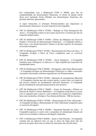 Em conformidade com a Deliberação CVM nº 506/06, para fins de
    comparabilidade das demonstrações financeiras, os efeitos da adoção inicial
    dessa nova legislação foram refletidos nas demonstrações financeiras dos
    períodos anteriores apresentados.

    A seguir destacamos os principais Pronunciamentos que impactaram as
    demonstrações financeiras e as notas explicativas da Companhia:

•   CPC 01 (Deliberação CVM nº 527/08) – Redução ao Valor Recuperável dos
    Ativos – A Companhia avaliou os ativos para impairment e concluiu que não era
    requerido nenhum ajuste.

•   CPC 02 (Deliberação CVM nº 534/08) – Efeitos das Mudanças nas Taxas de
    Câmbio e Conversão de Demonstrações Financeiras - A Companhia definiu o
    Real como a sua moeda funcional e efetuou os devidos registros de transações
    em moeda estrangeira.

•   CPC 03 (Deliberação CVM nº 547/08) – Demonstração dos Fluxos de Caixa - A
    Companhia divulgou o Fluxo de Caixa comparativo para os exercícios
    divulgados.

•   CPC 04 (Deliberação CVM nº 553/08) – Ativos Intangíveis - A Companhia
    transferiu, para o Intangível, os Softwares e o Ágio originado por expectativa de
    rentabilidade futura.

•   CPC 05 (Deliberação CVM nº 560/08) – Divulgações sobre Partes Relacionadas
    - A Companhia divulgou nas Demonstrações Financeiras os saldos e transações
    com partes relacionadas conforme requerido por este Pronunciamento.

•   CPC 06 (Deliberação CVM nº 554/08) – Operações de Arrendamento Mercantil
    - A Companhia concluiu que não existem ajustes a serem feitos em função de
    não possuir contratos de arrendamento mercantil financeiros. A Companhia
    possui arrendamento mercantil operacional de uma aeronave.

•   CPC 08 (Deliberação CVM nº 556/08) – Custos de Transação e Prêmios na
    Emissão de Títulos e Valores Mobiliários - A Companhia reclassificou os custos
    com as captações para o passivo, como redutores dos respectivos empréstimos,
    bem como recalculou e divulgou a Taxa Interna de Retorno - TIR dos mesmos.

•   CPC 09 (Deliberação CVM nº 557/08) – Demonstração do Valor Adicionado -
    A Companhia divulgou a Demonstração do Valor Adicionado comparativa para
    os exercícios divulgados.

•   CPC 10 (Deliberação CVM nº 562/08) – Pagamento Baseado em Ações - A
    Companhia registrou os custos com os programas de remuneração baseada em
    ações em seu resultado e efetuou as divulgações requeridas.

•   CPC 12 (Deliberação CVM nº 564/08) – Ajuste a Valor Presente - A Companhia
    concluiu não ser aplicável uma vez que os ativos de longo prazo não são
    passíveis de ajuste, bem como os efeitos de curto prazo não são relevantes.


                                                                                  34
 