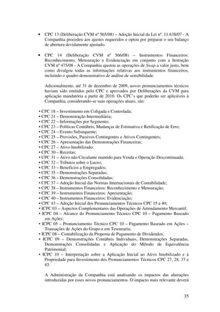 •   CPC 13 (Deliberação CVM nº 565/08) – Adoção Inicial da Lei nº. 11.638/07 - A
    Companhia procedeu aos ajustes requeridos e optou por preparar o seu balanço
    de abertura devidamente ajustado.

•   CPC 14 (Deliberação CVM nº 566/08) – Instrumentos Financeiros:
    Reconhecimento, Mensuração e Evidenciação em conjunto com a Instrução
    CVM nº 475/08 - A Companhia ajustou as operações de Swap a valor justo, bem
    como divulgou todas as informações relativas aos instrumentos financeiros,
    incluindo o quadro demonstrativo de análise de sensibilidade.

    Adicionalmente, até 31 de dezembro de 2009, novos pronunciamentos técnicos
    haviam sido emitidos pelo CPC e aprovados por Deliberações da CVM para
    aplicação mandatória a partir de 2010. Os CPC’s que poderão ser aplicáveis à
    Companhia, considerando-se suas operações atuais, são:

• CPC 18 – Investimento em Coligada e Controlada;
• CPC 21 – Demonstração Intermediária;
• CPC 22 – Informações por Segmento;
• CPC 23 – Políticas Contábeis, Mudanças de Estimativa e Retificação de Erro;
• CPC 24 – Evento Subsequente;
• CPC 25 – Provisões, Passivos Contingentes e Ativos Contingentes;
• CPC 26 – Apresentação das Demonstrações Financeiras;
• CPC 27 – Ativo Imobilizado;
• CPC 30 – Receitas;
• CPC 31 – Ativo não Circulante mantido para Venda e Operação Descontinuada;
• CPC 32 – Tributos sobre o Lucro;
• CPC 33 – Benefícios a Empregados;
• CPC 35 – Demonstrações Separadas;
• CPC 36 – Demonstrações Consolidadas;
• CPC 37 – Adoção Inicial das Normas Internacionais de Contabilidade;
• CPC 38 – Instrumentos Financeiros: Reconhecimento e Mensuração;
• CPC 39 – Instrumentos Financeiros: Apresentação;
• CPC 40 – Instrumentos Financeiros: Evidenciação;
• CPC 43 – Adoção Inicial dos Pronunciamentos Técnicos CPC 15 a 40;
• ICPC 03 – Aspectos Complementares das Operações de Arrendamento Mercantil;
• ICPC 04 – Alcance do Pronunciamento Técnico CPC 10 – Pagamento Baseado
    em Ações;
• ICPC 05 – Pronunciamento Técnico CPC 10 – Pagamento Baseado em Ações –
    Transações de Ações do Grupo e em Tesouraria;
• ICPC 08 – Contabilização da Proposta de Pagamento de Dividendos;
• ICPC 09 – Demonstrações Contábeis Individuais, Demonstrações Separadas,
    Demonstrações Consolidadas e Aplicação do Método de Equivalência
    Patrimonial;
• ICPC 10 – Interpretação sobre a Aplicação Inicial ao Ativo Imobilizado e à
    Propriedade para Investimento dos Pronunciamentos Técnicos CPC 27, 28, 37 e
    43.

    A Administração da Companhia está analisando os impactos das alterações
    introduzidas por esses novos pronunciamentos. O impacto mais relevante deverá


                                                                              35
 