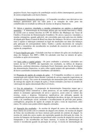 prejuízos fiscais, base negativa de contribuição social e efeitos intertemporais, passíveis
de serem compensados com lucros futuros.

(j) Instrumentos financeiros derivativos - A Companhia reconhece seus derivativos nos
balanços patrimoniais pelo seu valor justo e as variações do valor justo são
contabilizadas no resultado na rubrica de receitas ou despesas financeiras.

(k) Ativos e passivos vinculados a moedas estrangeiras ou sujeitos a atualização
monetária – A Administração da Sociedade definiu que sua moeda funcional é o Real,
de acordo com as normas descritas no CPC 02 (Efeitos das Mudanças nas Taxas de
Câmbio e Conversão de Demonstrações Contábeis). Os ativos e passivos vinculados a
moedas estrangeiras, quando aplicável, são convertidos para reais pela taxa de câmbio
divulgada pelo Banco Central do Brasil nas datas dos balanços. Os ativos e passivos em
reais e sujeitos à indexação contratual ou legal são atualizados nas datas dos balanços
pela aplicação do correspondente índice. Ganhos e perdas decorrentes de variações
cambiais e monetárias são reconhecidos no resultado do exercício de acordo com o
regime de competência.

(l) Lucro líquido por ação - Calculado com base no número de ações em circulação nas
datas dos balanços. Em 2009 e 2008, foi calculado com base no número de ações,
excluídas as ações em tesouraria.

(m) Juros sobre o capital próprio - Os juros creditados a acionistas, calculados nos
termos da Lei nº 9.249/95, são registrados nos resultados, na rubrica de despesas
financeiras, conforme determina a legislação fiscal. Entretanto, para fins de divulgação
das demonstrações financeiras, os juros sobre capital próprio são apresentados a débito
de lucros acumulados (tratamento semelhante a dividendos).

(n) Programa de opções de compra de ações - A Companhia reconhece os custos de
remuneração pelo método linear durante o período de serviço requerido (equivalente ao
período de vesting). Tais custos de remuneração são mensurados pelo valor justo na data
de outorga das opções de compra de ações, e foram estimados com base no modelo de
valorização de opções denominado Black & Scholes.

(o) Uso de estimativas - A preparação de demonstrações financeiras requer que a
Administração efetue estimativas e adote premissas, no seu melhor julgamento, que
afetem os montantes apresentados de ativos e passivos, assim como os valores das
receitas, custos e despesas. Estimativas significativas são utilizadas quando da
contabilização da provisão para créditos de liquidação duvidosa, do ágio, do imposto de
renda e da contribuição social, incluindo o reconhecimento de provisão para perdas,
contingências, programa de opções de compra de ações e teste de impairment, entre
outros. Os valores reais podem diferir daqueles estimados.

(p) Apuração dos resultados - As receitas de aluguel de carros são reconhecidas em
bases diárias de acordo com os contratos de aluguel com clientes. As receitas de aluguel
de frotas são reconhecidas em bases mensais pelo período do contrato de aluguel. As
receitas de venda dos carros usados são registradas quando da efetivação da venda. As
receitas de franquias são baseadas em percentual sobre a receita de aluguel de carros dos
franqueados e são reconhecidas em bases mensais. A receita de administração de
sinistro é reconhecida quando da prestação de serviço. A receita de intermediação da


                                                                                        39
 