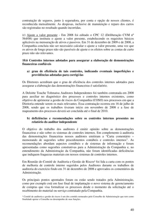 contratação de seguros, junto à seguradora, por conta e opção de nossos clientes, é
reconhecida mensalmente. As despesas, inclusive de manutenção e reparo dos carros
são registradas no resultado quando incorridas.

(r) Ajuste a valor presente - Em 2008 foi editado o CPC 12 (Deliberação CVM nº
564/08) que instituiu o ajuste a valor presente, estabelecendo os requisitos básicos
aplicáveis na mensuração de ativos e passivos. Em 31 de dezembro de 2009 e de 2008, a
Companhia concluiu não ser necessário calcular o ajuste a valor presente, uma vez que
os ativos de longo prazo não são passíveis de ajuste e os efeitos sobre as contas de curto
prazo não são relevantes.

10.6 Controles internos adotados para assegurar a elaboração de demonstrações
financeiras confiáveis

    a) grau de eficiência de tais controles, indicando eventuais imperfeições e
       providências adotadas para corrigi-las

Os Diretores acreditam que o grau de eficiência dos controles internos adotados para
assegurar a elaboração das demonstrações financeiras é satisfatório.

A Deloitte Touche Tohmatsu Auditores Independentes foi também contratada em 2008
para auxiliar no diagnóstico dos processos e controles internos existentes, como
objetivo de aprimorar a gestão de riscos da Companhia (COSO) nos processos em que a
Diretoria entende serem os mais relevantes. Essa contratação ocorreu em 16 de julho de
2008, sendo que os trabalhos tiveram início em novembro de 2008 e a fase de
mapeamento dos processos deverá ser concluída até o final de 2010.

    b) deficiências e recomendações sobre os controles internos presentes no
       relatório do auditor independente

O objetivo do trabalho dos auditores é emitir opinião sobre as demonstrações
financeiras e não sobre os sistemas de controles internos. Em complemento à auditoria
das demonstrações financeiras nossos auditores emitiram a “Carta comentário –
memorando de sugestões sobre procedimentos contábeis e controles internos”. As
recomendações abordam aspectos contábeis e de sistemas de informação e foram
apresentadas como sugestões construtivas para a Administração da Companhia e, no
entendimento da Administração da Companhia, não foram identificadas deficiências
que indiquem fraquezas materiais em nossos sistemas de controles internos.

Em Reunião do Comitê de Auditoria e Gestão de Riscos¹ foi lida a carta com os pontos
de melhoria de controle interno sugeridos pelos Auditores durante os trabalhos de
auditoria do exercício findo em 31 de dezembro de 2008 e aprovados os comentários da
Administração.

Os principais pontos apontados foram ou estão sendo tratados pela Administração,
como por exemplo está em fase final de implantação o novo sistema de gerenciamento
de compras que visa formalizar os processos desde o momento da solicitação até o
recebimento do material ou serviço contratado pela Companhia.
¹ Comitê de auditoria e gestão de riscos é um dos comitês nomeados pelo Conselho de Administração que tem como
finalidade apoiar o Conselho no desempenho de suas funções.



                                                                                                          40
 