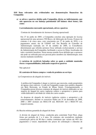 10.8 Itens relevantes não evidenciados nas demonstrações financeiras da
Companhia

   a) os ativos e passivos detidos pela Companhia, direta ou indiretamente, que
      não aparecem no seu balanço patrimonial (off balance sheet items), tais
      como:

      i) arrendamentos mercantis operacionais, ativos e passivos

        Contrato de Arrendamento de Aeronave (leasing operacional)

        Em 27 de junho de 2005, a Companhia concluiu uma operação de leasing
        operacional de uma aeronave 550 Bravo, de fabricação da Cessna. O prazo do
        contrato é de cinco anos, com vencimento em 27 de junho de 2010, e os
        pagamentos anuais são de US$463 mil. Em Reunião do Conselho de
        Administração realizada em 19 de outubro de 2005, os Conselheiros
        determinaram que referida aeronave fosse utilizada exclusivamente a serviço
        da Administração da Companhia, facilitando o acesso às filiais, localizadas em
        todo o território brasileiro. Nesta mesma reunião ficou definido que a aeronave
        não pode ser utilizada para uso pessoal pelos membros da Administração, nem
        mesmo mediante reembolso.

      ii) carteiras de recebíveis baixadas sobre as quais a entidade mantenha
      riscos e responsabilidades, indicando respectivos passivos

      Não aplicável

      iii) contratos de futura compra e venda de produtos ou serviços

    (a) Compromissos de aluguéis de imóveis


        A política da Companhia é alugar os imóveis que necessita, sendo proprietária
        de apenas cinco imóveis. A sede da Companhia ocupa cinco prédios alugados
        em Belo Horizonte, no Estado de Minas Gerais. Consequentemente, a
        Companhia possui diversos contratos de alugueis de imóveis dedicados ao seu
        negócio de aluguel de carros (agências centros e aeroportos) e pontos para
        venda dedicados à atividade de venda dos carros usados.

        As despesas de aluguéis de imóveis (agências centros e aeroportos) e de
        estacionamentos, durante os exercícios findos em 31 de dezembro de 2009,
        2008 e 2007 montam em R$42.138 mil, R$34.681 mil e R$28.755 mil,
        respectivamente.


   (b) Receita mínima garantida de aluguel de frotas

      A divisão de aluguel de frotas, conduzida pela controlada Total Fleet, aluga
      frotas por períodos de 1 a 4 anos. Os contratos são rescindíveis mediante
      comunicação prévia de 90 dias e multas contratuais que variam até 40% dos
      pagamentos a vencer, dependendo dos prazos de contratação e cláusulas de


                                                                                    42
 
