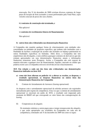renovação. Em 31 de dezembro de 2009 existiam diversos contratos de longo
         prazo de locação de frota assinados a serem performados pela Total Fleet, cujos
         veículos estavam de posse dos seus clientes.


         iv) contratos de construção não terminada, e

         Não aplicável

         v) contratos de recebimentos futuros de financiamentos

         Não aplicável


   b) outros itens não evidenciados nas demonstrações financeiras

A Companhia não mantém qualquer forma de relacionamento com entidades não-
consolidadas ou entidades de propósito específico, que tenham sido instituídas com a
finalidade de facilitar a realização de acordos não incluídos no balanço patrimonial ou
outras finalidades específicas ou limitadas. Além disso, a Companhia não tem
empréstimos não divulgados, e nem celebrou quaisquer contratos de derivativos que não
estejam apresentados em suas demonstrações financeiras anuais e informações
financeiras trimestrais neste Prospecto. Assim, a Companhia não está exposta de
maneira relevante a qualquer risco de financiamento, liquidez, mercado ou crédito que
poderia existir caso a Companhia estivesse envolvida em tais relacionamentos.

10.9. Em relação a cada um dos itens não evidenciados nas demonstrações
financeiras indicados no item 10.8

   a) como tais itens alteram ou poderão vir a alterar as receitas, as despesas, o
      resultado operacional, as despesas financeiras ou outros itens das
      demonstrações financeiras da Companhia

   I)       Contrato de Arrendamento de Aeronave (leasing operacional)

   As despesas com o arrendamento operacional da referida aeronave são registrados
   mensalmente pelo regime de competência. Uma vez que o contrato de arrendamento
   operacional se encerrará em junho de 2010, o resultado será impactado pelo
   montante de R$605 mil que corresponde ao valor futuro das contraprestações do
   leasing.


   II)      Compromissos de aluguéis

          Os montantes mínimos a serem pagos para o tempo remanescente dos aluguéis,
          e que serão apropriados aos resultados da Companhia em cada ano de
          competência, contratados até 31 de dezembro de 2009 são como se segue:




                                                                                     43
 
