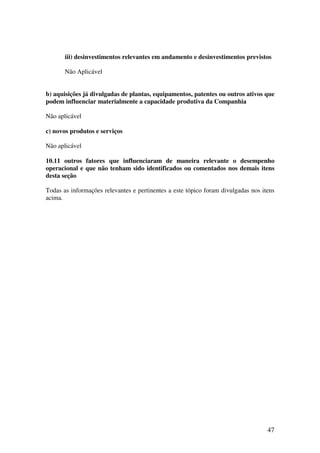 iii) desinvestimentos relevantes em andamento e desinvestimentos previstos

       Não Aplicável


b) aquisições já divulgadas de plantas, equipamentos, patentes ou outros ativos que
podem influenciar materialmente a capacidade produtiva da Companhia

Não aplicável

c) novos produtos e serviços

Não aplicável

10.11 outros fatores que influenciaram de maneira relevante o desempenho
operacional e que não tenham sido identificados ou comentados nos demais itens
desta seção

Todas as informações relevantes e pertinentes a este tópico foram divulgadas nos itens
acima.




                                                                                   47
 