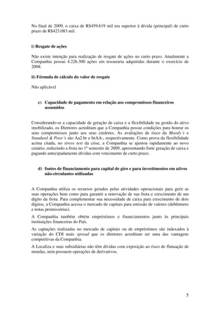 No final de 2009, o caixa de R$459.619 mil era superior à dívida (principal) de curto
prazo de R$423.083 mil.


i) Resgate de ações

Não existe intenção para realização de resgate de ações no curto prazo. Atualmente a
Companhia possui 4.226.300 ações em tesouraria adquiridas durante o exercício de
2008.

ii) Fórmula de cálculo do valor de resgate

Não aplicável


   c) Capacidade de pagamento em relação aos compromissos financeiros
      assumidos


Considerando-se a capacidade de geração de caixa e a flexibilidade na gestão do ativo
imobilizado, os Diretores acreditam que a Companhia possui condições para honrar os
seus compromissos junto aos seus credores. As avaliações de risco da Moody´s e
Standard & Poor´s são Aa2.br e brAA-, respectivamente. Como prova da flexibilidade
acima citada, no stress test da crise, a Companhia se ajustou rapidamente ao novo
cenário, reduzindo a frota no 1º semestre de 2009, apresentando forte geração de caixa e
pagando antecipadamente dívidas com vencimento de curto prazo.


   d) fontes de financiamento para capital de giro e para investimentos em ativos
      não-circulantes utilizadas


A Companhia utiliza os recursos gerados pelas atividades operacionais para gerir as
suas operações bem como para garantir a renovação de sua frota e crescimento de um
dígito da frota. Para complementar sua necessidade de caixa para crescimento de dois
dígitos, a Companhia acessa o mercado de capitais para emissão de valores (debêntures
e notas promissórias).
A Companhia também obtém empréstimos e financiamentos junto às principais
instituições financeiras do País.
As captações realizadas no mercado de capitais ou de empréstimos são indexados à
variação do CDI mais spread que os diretores acreditam ser uma das vantagens
competitivas da Companhia.
A Localiza e suas subsidiárias não têm dívidas com exposição ao risco de flutuação de
moedas, nem possuem operações de derivativos.




                                                                                      5
 