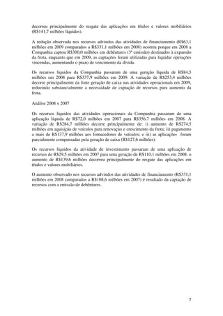decorreu principalmente do resgate das aplicações em títulos e valores mobiliários
(R$141,7 milhões líquidos).

A redução observada nos recursos advindos das atividades de financiamento (R$63,1
milhões em 2009 comparados a R$331,1 milhões em 2008) ocorreu porque em 2008 a
Companhia captou R$300,0 milhões em debêntures (3ª emissão) destinados à expansão
da frota, enquanto que em 2009, as captações foram utilizadas para liquidar operações
vincendas, aumentando o prazo de vencimento da dívida.

Os recursos líquidos da Companhia passaram de uma geração líquida de R$84,5
milhões em 2008 para R$337,9 milhões em 2009. A variação de R$253,4 milhões
decorre principalmente da forte geração de caixa nas atividades operacionais em 2009,
reduzindo substancialmente a necessidade de captação de recursos para aumento da
frota.

Análise 2008 x 2007

Os recursos líquidos das atividades operacionais da Companhia passaram de uma
aplicação líquida de R$72,0 milhões em 2007 para R$356,7 milhões em 2008. A
variação de R$284,7 milhões decorre principalmente de: i) aumento de R$274,5
milhões em aquisição de veículos para renovação e crescimento da frota; ii) pagamento
a mais de R$137,9 milhões aos fornecedores de veículos; e iii) as aplicações foram
parcialmente compensadas pela geração de caixa (R$127,6 milhões).

Os recursos líquidos da atividade de investimento passaram de uma aplicação de
recursos de R$29,5 milhões em 2007 para uma geração de R$110,1 milhões em 2008. o
aumento de R$139,6 milhões decorreu principalmente do resgate das aplicações em
títulos e valores mobiliários.

O aumento observado nos recursos advindos das atividades de financiamento (R$331,1
milhões em 2008 comparados a R$108,6 milhões em 2007) é resultado da captação de
recursos com a emissão de debêntures.




                                                                                   7
 