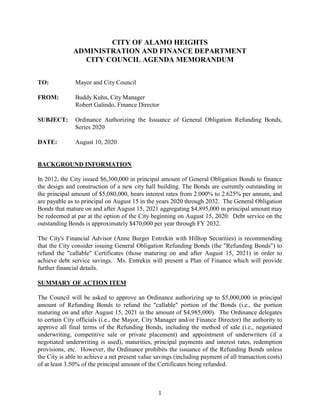1
CITY OF ALAMO HEIGHTS
ADMINISTRATION AND FINANCE DEPARTMENT
CITY COUNCIL AGENDA MEMORANDUM
TO: Mayor and City Council
FROM: Buddy Kuhn, City Manager
Robert Galindo, Finance Director
SUBJECT: Ordinance Authorizing the Issuance of General Obligation Refunding Bonds,
Series 2020
DATE: August 10, 2020
BACKGROUND INFORMATION
In 2012, the City issued $6,300,000 in principal amount of General Obligation Bonds to finance
the design and construction of a new city hall building. The Bonds are currently outstanding in
the principal amount of $5,080,000, bears interest rates from 2.000% to 2.625% per annum, and
are payable as to principal on August 15 in the years 2020 through 2032. The General Obligation
Bonds that mature on and after August 15, 2021 aggregating $4,895,000 in principal amount may
be redeemed at par at the option of the City beginning on August 15, 2020. Debt service on the
outstanding Bonds is approximately $470,000 per year through FY 2032.
The City's Financial Advisor (Anne Burger Entrekin with Hilltop Securities) is recommending
that the City consider issuing General Obligation Refunding Bonds (the "Refunding Bonds") to
refund the "callable" Certificates (those maturing on and after August 15, 2021) in order to
achieve debt service savings. Ms. Entrekin will present a Plan of Finance which will provide
further financial details.
SUMMARY OF ACTION ITEM
The Council will be asked to approve an Ordinance authorizing up to $5,000,000 in principal
amount of Refunding Bonds to refund the "callable" portion of the Bonds (i.e., the portion
maturing on and after August 15, 2021 in the amount of $4,985,000). The Ordinance delegates
to certain City officials (i.e., the Mayor, City Manager and/or Finance Director) the authority to
approve all final terms of the Refunding Bonds, including the method of sale (i.e., negotiated
underwriting, competitive sale or private placement) and appointment of underwriters (if a
negotiated underwriting is used), maturities, principal payments and interest rates, redemption
provisions, etc. However, the Ordinance prohibits the issuance of the Refunding Bonds unless
the City is able to achieve a net present value savings (including payment of all transaction costs)
of at least 3.50% of the principal amount of the Certificates being refunded.
 