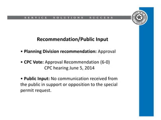 Recommendation/Public Input
• Planning Division recommendation: Approval
• CPC Vote: Approval Recommendation (6-0)
CPC hearing June 5, 2014
• Public Input: No communication received from
the public in support or opposition to the special
permit request.
 