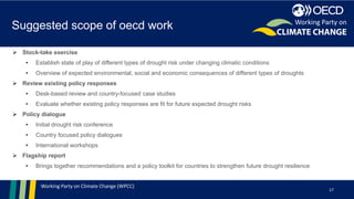 Working Party on Climate Change (WPCC)
Suggested scope of oecd work
17
Working Party on
➢ Stock-take exercise
• Establish state of play of different types of drought risk under changing climatic conditions
• Overview of expected environmental, social and economic consequences of different types of droughts
➢ Review existing policy responses
• Desk-based review and country-focused case studies
• Evaluate whether existing policy responses are fit for future expected drought risks
➢ Policy dialogue
• Initial drought risk conference
• Country focused policy dialogues
• International workshops
➢ Flagship report
• Brings together recommendations and a policy toolkit for countries to strengthen future drought resilience
 