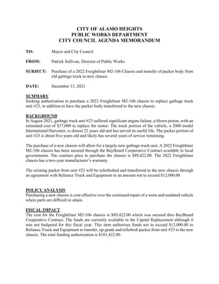 CITY OF ALAMO HEIGHTS
PUBLIC WORKS DEPARTMENT
CITY COUNCIL AGENDA MEMORANDUM
TO: Mayor and City Council
FROM: Patrick Sullivan, Director of Public Works
SUBJECT: Purchase of a 2022 Freightliner M2-106 Chassis and transfer of packer body from
old garbage truck to new chassis
DATE: December 13, 2021
SUMMARY
Seeking authorization to purchase a 2022 Freightliner M2-106 chassis to replace garbage truck
unit #23, in addition to have the packer body transferred to the new chassis.
BACKGROUND
In August 2021, garbage truck unit #23 suffered significant engine failure, a blown piston, with an
estimated cost of $37,000 to replace the motor. The truck portion of the vehicle, a 2000 model
International Harvester, is almost 22 years old and has served its useful life. The packer portion of
unit #23 is about five years old and likely has several years of service remaining.
The purchase of a new chassis will allow for a largely new garbage truck unit. A 2022 Freightliner
M2-106 chassis has been secured through the BuyBoard Cooperative Contract available to local
governments. The contract price to purchase the chassis is $89,422.00. The 2022 Freightliner
chassis has a two-year manufacturer’s warranty.
The existing packer from unit #23 will be refurbished and transferred to the new chassis through
an agreement with Reliance Truck and Equipment in an amount not to exceed $12,000.00
POLICY ANALYSIS
Purchasing a new chassis is cost effective over the continued repair of a worn and outdated vehicle
where parts are difficult to attain.
FISCAL IMPACT
The cost for the Freightliner M2-106 chassis is $89,422.00 which was secured thru BuyBoard
Cooperative Contract. The funds are currently available in the Capital Replacement although it
was not budgeted for this fiscal year. This item authorizes funds not to exceed $12,000.00 to
Reliance Truck and Equipment to transfer, up-grade and refurbish packer from unit #23 to the new
chassis. The total funding authorization is $101,422.00.
 