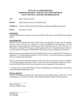 CITY OF ALAMO HEIGHTS
ADMINISTRATION AND FINANCE DEPARTMENT
CITY COUNCIL AGENDA MEMORANDUM
TO: Mayor and City Council
FROM: Patrick Sullivan, Director of Public Works
SUBJECT: Purchase 2023 Kenworth T380 Chassis and PacMor R200C Series packer
DATE: November 14, 2022
SUMMARY
Seeking authorization to purchase one new Kenworth T380 Chassis and PacMor 20yd garbage
packer.
BACKGROUND
Purchase of a new garbage truck allows Public Works the opportunity to place unit #14 garbage
truck in reserve to be used as a backup as needed. Consideration for this purchase was first
presented to Council during the 2022 Strategic Action Plan dated June 22, 2022. Then July 13,
2022 while in a Budget Work Session, Council approved the use of American Resource Plan Act
or ARPA funds in the amount of $200,000 for the purchase of a new garbage truck and packer.
Bid advertisement was published thru the San Antonio Express-News September 14th
and again on
September 21st
with bid opening October 14, 2022 10:00 am. At this time one bid was submitted
but was considered non-responsive.
The City re-advertised (extended request for bid) in the San Antonio Express-News on October
19th
with bid opening on November 2, 2022. At this time one bid responded in compliance. Review
of bid has French Ellison Truck Center meeting the criteria requested in the bid process.
A second price was secured from Reliance Truck and Equipment for a PacMor packer with pricing
secured through the BuyBoard Coop.
FISCAL IMPACT
Cost for truck chassis is $109,459.00. While the price of the PacMor packer is $84,395.54. Total
combined cost is $193,854.54 which is within funds allocated at budget for these purchases.
______________________
Patrick Sullivan
Director of Public Works
______________________
Buddy Kuhn
City Manager
 
