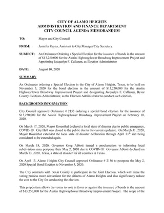 CITY OF ALAMO HEIGHTS
ADMINISTRATION AND FINANCE DEPARTMENT
CITY COUNCIL AGENDA MEMORANDUM
TO: Mayor and City Council
FROM: Jennifer Reyna, Assistant to City Manager/City Secretary
SUBJECT: An Ordinance Ordering a Special Election for the issuance of bonds in the amount
of $13,250,000 for the Austin Highway/lower Broadway Improvement Project and
Appointing Jacquelyn F. Callanen, as Election Administrator
DATE: August 10, 2020
SUMMARY
An Ordinance ordering a Special Election in the City of Alamo Heights, Texas, to be held on
November 3, 2020 for the bond election in the amount of $13,250,000 for the Austin
Highway/lower Broadway Improvement Project and designating Jacquelyn F. Callanen, Bexar
County Elections Administrator, as the Election Administrator to conduct such election.
BACKGROUND INFORMATION
City Council approved Ordinance # 2153 ordering a special bond election for the issuance of
$13,250,000 for the Austin Highway/lower Broadway Improvement Project on February 10,
2020.
On March 17, 2020, Mayor Rosenthal declared a local state of disaster due to public emergency,
COVID-19. City Hall was closed to the public due to the current epidemic. On March 31, 2020,
Mayor Rosenthal extended the local state of disaster declaration through April 13th
and being
considered to be extended again.
On March 18, 2020, Governor Greg Abbott issued a proclamation to informing local
subdivisions may postpone their May 2, 2020 due to COVID-19. Governor Abbott declared on
March 13, 2020, Texas, a state of disaster for all counties in Texas.
On April 13, Alamo Heights City Council approved Ordinance # 2156 to postpone the May 2,
2020 Special Bond Election to November 3, 2020.
The City contracts with Bexar County to participate in the Joint Election, which will make the
voting process more convenient for the citizens of Alamo Heights and also significantly reduce
the cost to the City for conducting the election.
This proposition allows the voters to vote in favor or against the issuance of bonds in the amount
of $13,250,000 for the Austin Highway/lower Broadway Improvement Project. The scope of the
 