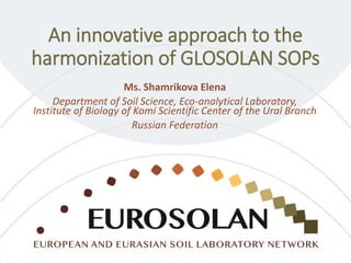 An innovative approach to the
harmonization of GLOSOLAN SOPs
Ms. Shamrikova Elena
Department of Soil Science, Eco-analytical Laboratory,
Institute of Biology of Komi Scientific Center of the Ural Branch
Russian Federation
 