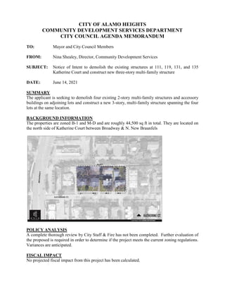 CITY OF ALAMO HEIGHTS
COMMUNITY DEVELOPMENT SERVICES DEPARTMENT
CITY COUNCIL AGENDA MEMORANDUM
TO: Mayor and City Council Members
FROM: Nina Shealey, Director, Community Development Services
SUBJECT: Notice of Intent to demolish the existing structures at 111, 119, 131, and 135
Katherine Court and construct new three-story multi-family structure
DATE: June 14, 2021
SUMMARY
The applicant is seeking to demolish four existing 2-story multi-family structures and accessory
buildings on adjoining lots and construct a new 3-story, multi-family structure spanning the four
lots at the same location.
BACKGROUND INFORMATION
The properties are zoned B-1 and M-D and are roughly 44,500 sq ft in total. They are located on
the north side of Katherine Court between Broadway & N. New Braunfels
POLICY ANALYSIS
A complete thorough review by City Staff & Fire has not been completed. Further evaluation of
the proposed is required in order to determine if the project meets the current zoning regulations.
Variances are anticipated.
FISCAL IMPACT
No projected fiscal impact from this project has been calculated.
 