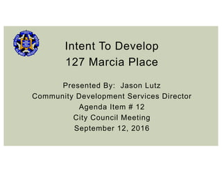 Intent To Develop
127 Marcia Place
Presented By: Jason Lutz
Community Development Services Director
Agenda Item # 12
City Council Meeting
September 12, 2016
 