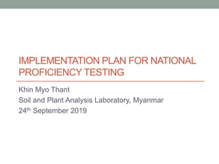 IMPLEMENTATION PLAN FOR NATIONAL
PROFICIENCY TESTING
Khin Myo Thant
Soil and Plant Analysis Laboratory, Myanmar
24th September 2019
 