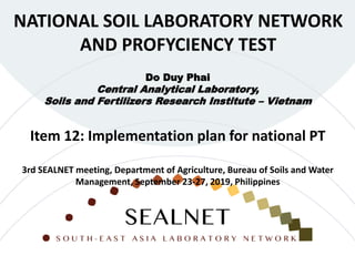 NATIONAL SOIL LABORATORY NETWORK
AND PROFYCIENCY TEST
Do Duy Phai
Central Analytical Laboratory,
Soils and Fertilizers Research Institute – Vietnam
Item 12: Implementation plan for national PT
3rd SEALNET meeting, Department of Agriculture, Bureau of Soils and Water
Management, September 23-27, 2019, Philippines
 