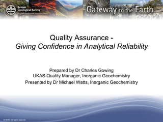 © NERC All rights reserved
Quality Assurance -
Giving Confidence in Analytical Reliability
Prepared by Dr Charles Gowing
UKAS Quality Manager, Inorganic Geochemistry
Presented by Dr Michael Watts, Inorganic Geochemistry
 