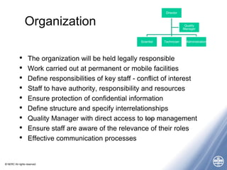 © NERC All rights reserved
Organization
• The organization will be held legally responsible
• Work carried out at permanent or mobile facilities
• Define responsibilities of key staff - conflict of interest
• Staff to have authority, responsibility and resources
• Ensure protection of confidential information
• Define structure and specify interrelationships
• Quality Manager with direct access to top management
• Ensure staff are aware of the relevance of their roles
• Effective communication processes
Director
Scientist Technician Administration
Quality
Manager
 