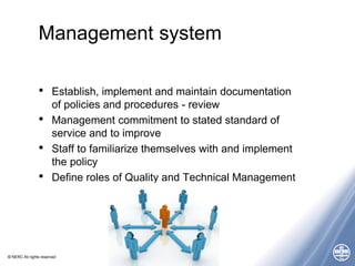 © NERC All rights reserved
Management system
• Establish, implement and maintain documentation
of policies and procedures - review
• Management commitment to stated standard of
service and to improve
• Staff to familiarize themselves with and implement
the policy
• Define roles of Quality and Technical Management
 