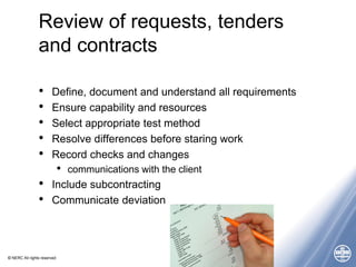 © NERC All rights reserved
Review of requests, tenders
and contracts
• Define, document and understand all requirements
• Ensure capability and resources
• Select appropriate test method
• Resolve differences before staring work
• Record checks and changes
• communications with the client
• Include subcontracting
• Communicate deviation
 