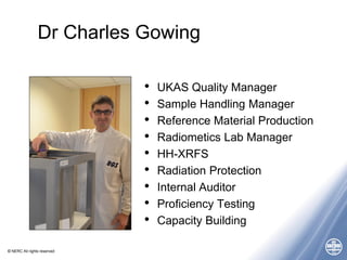 © NERC All rights reserved
Dr Charles Gowing
• UKAS Quality Manager
• Sample Handling Manager
• Reference Material Production
• Radiometics Lab Manager
• HH-XRFS
• Radiation Protection
• Internal Auditor
• Proficiency Testing
• Capacity Building
 